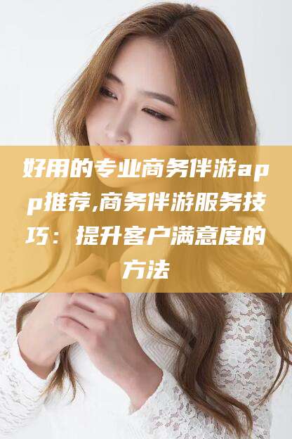 鹤壁好用的专业商务伴游app推荐,商务伴游服务技巧：提升客户满意度的方法