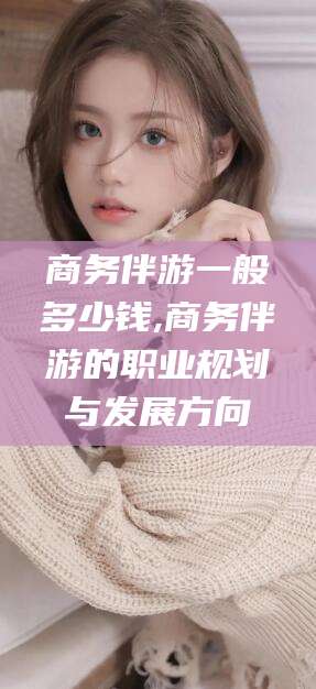 鹤壁商务伴游一般多少钱,商务伴游的职业规划与发展方向