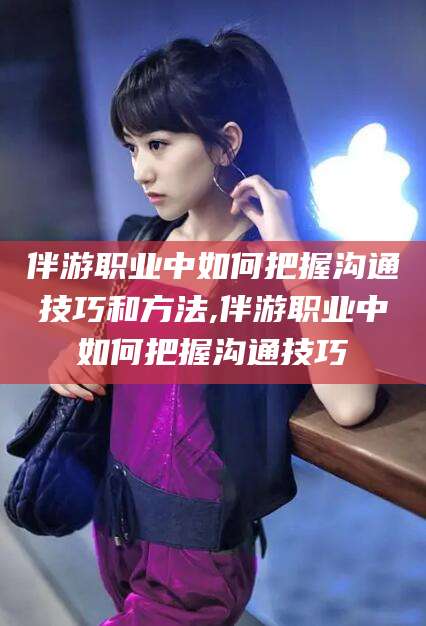 鹤壁伴游职业中如何把握沟通技巧和方法,伴游职业中如何把握沟通技巧