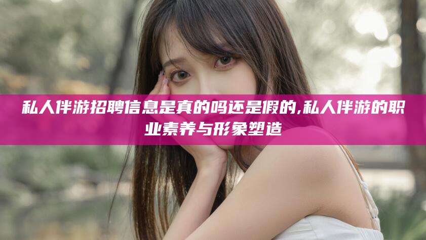 鹤壁私人伴游招聘信息是真的吗还是假的,私人伴游的职业素养与形象塑造
