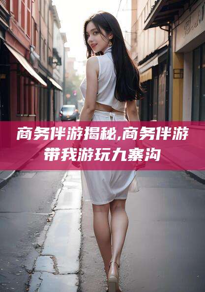 鹤壁商务伴游揭秘,商务伴游带我游玩九寨沟