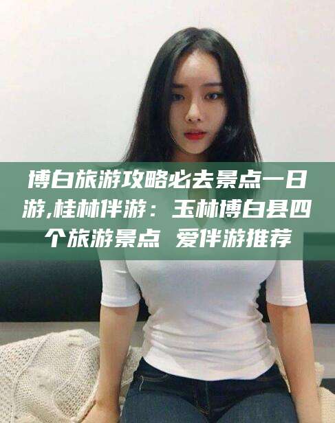 鹤壁博白旅游攻略必去景点一日游,桂林伴游：玉林博白县四个旅游景点 爱伴游推荐