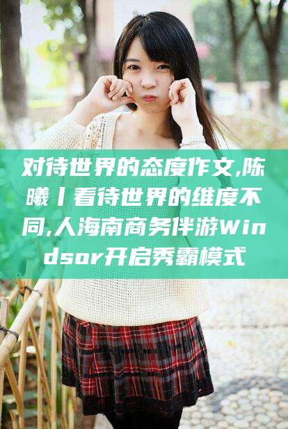 鹤壁对待世界的态度作文,陈曦丨看待世界的维度不同,人海南商务伴游Windsor开启秀霸模式