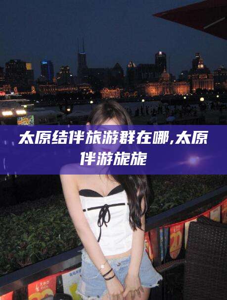 鹤壁太原结伴旅游群在哪,太原伴游旎旎