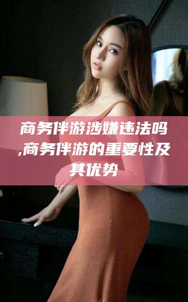 鹤壁商务伴游涉嫌违法吗,商务伴游的重要性及其优势