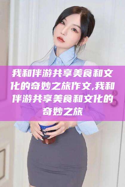鹤壁我和伴游共享美食和文化的奇妙之旅作文,我和伴游共享美食和文化的奇妙之旅