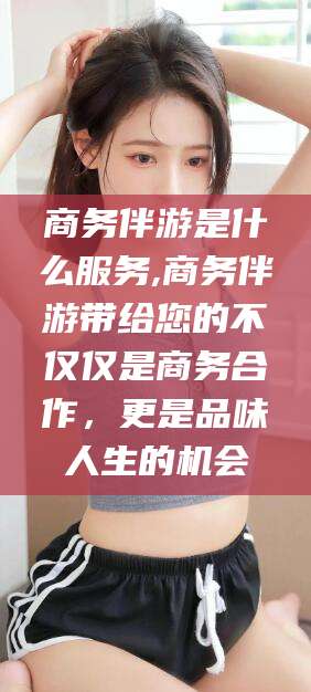 鹤壁商务伴游是什么服务,商务伴游带给您的不仅仅是商务合作，更是品味人生的机会