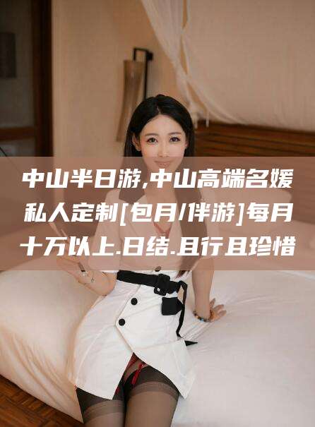 鹤壁中山半日游,中山高端名媛私人定制[包月/伴游]每月十万以上.日结.且行且珍惜