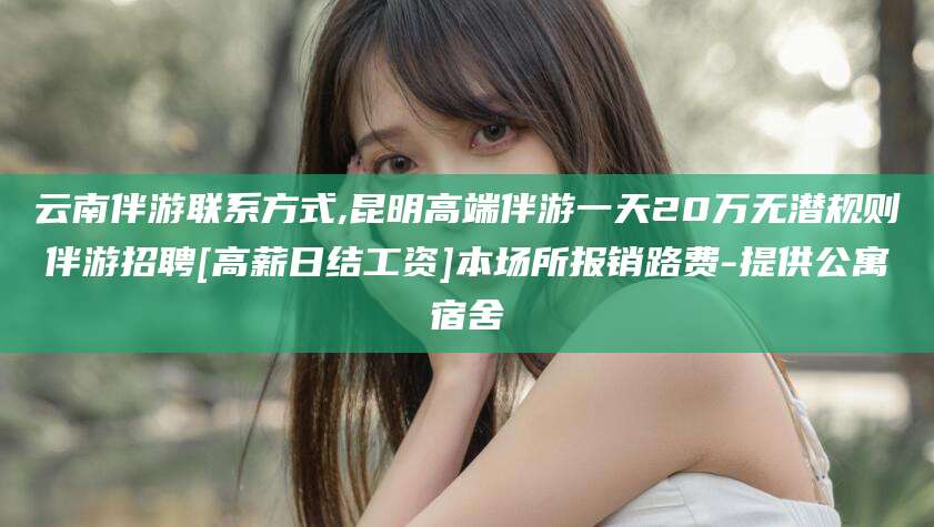 鹤壁云南伴游联系方式,昆明高端伴游一天20万无潜规则伴游招聘[高薪日结工资]本场所报销路费-提供公寓宿舍